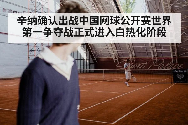辛纳确认出战中国网球公开赛世界第一争夺战正式进入白热化阶段