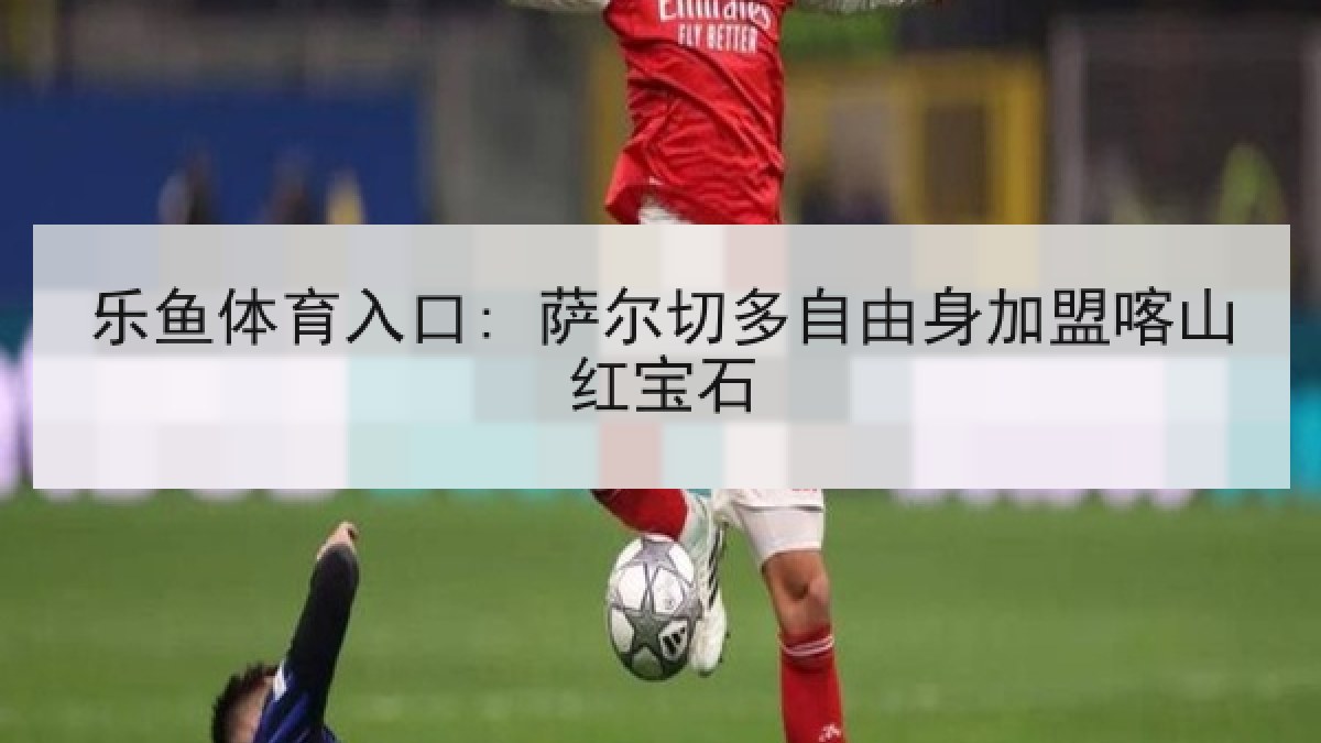乐鱼体育入口: 萨尔切多自由身加盟喀山红宝石 乐鱼体育入口: 萨尔切多自由身加盟喀山红宝石